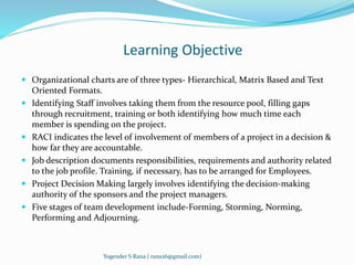 Learning Objective 
 Organizational charts are of three types- Hierarchical, Matrix Based and Text 
Oriented Formats. 
 Identifying Staff involves taking them from the resource pool, filling gaps 
through recruitment, training or both identifying how much time each 
member is spending on the project. 
 RACI indicates the level of involvement of members of a project in a decision & 
how far they are accountable. 
 Job description documents responsibilities, requirements and authority related 
to the job profile. Training, if necessary, has to be arranged for Employees. 
 Project Decision Making largely involves identifying the decision-making 
authority of the sponsors and the project managers. 
 Five stages of team development include-Forming, Storming, Norming, 
Performing and Adjourning. 
Yogender S Rana ( rana26@gmail.com) 
 