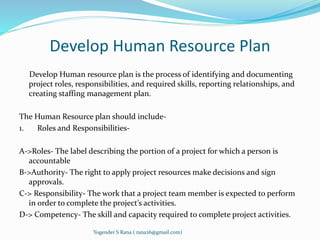 Develop Human Resource Plan 
Develop Human resource plan is the process of identifying and documenting 
project roles, responsibilities, and required skills, reporting relationships, and 
creating staffing management plan. 
The Human Resource plan should include- 
1. Roles and Responsibilities- 
A->Roles- The label describing the portion of a project for which a person is 
accountable 
B->Authority- The right to apply project resources make decisions and sign 
approvals. 
C-> Responsibility- The work that a project team member is expected to perform 
in order to complete the project’s activities. 
D-> Competency- The skill and capacity required to complete project activities. 
Yogender S Rana ( rana26@gmail.com) 
 