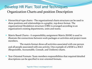 Develop HR Plan: Tool and Techniques 
Organization Charts and position Description 
 Hierarchical-type charts:- The organizational charts structure can be used to 
show positions and relationships in a graphic, top down format. The 
organizational Breakdown structure (OBS) is arranged according to an 
organization’s existing departments, units and teams. 
 Matrix Based Charts:- A responsibility assignment Matrix (RAM) is used to 
illustrate the connections between work packages or activities and project team 
members. 
The matrix format shows all activities associated with one person 
and all people associated with one activity. One example of a RAM is a RACI 
(Responsible, Accountable, Consult, and Uniform) charts. 
 Text-Oriented Formats: Team members responsibilities that required detailed 
descriptions can be specified in text-oriented formats. 
Yogender S Rana ( rana26@gmail.com) 
 