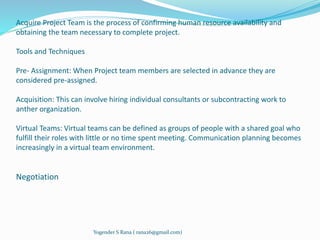 Acquire Project Team is the process of confirming human resource availability and 
obtaining the team necessary to complete project. 
Tools and Techniques 
Pre- Assignment: When Project team members are selected in advance they are 
considered pre-assigned. 
Acquisition: This can involve hiring individual consultants or subcontracting work to 
anther organization. 
Virtual Teams: Virtual teams can be defined as groups of people with a shared goal who 
fulfill their roles with little or no time spent meeting. Communication planning becomes 
increasingly in a virtual team environment. 
Negotiation 
Yogender S Rana ( rana26@gmail.com) 
 