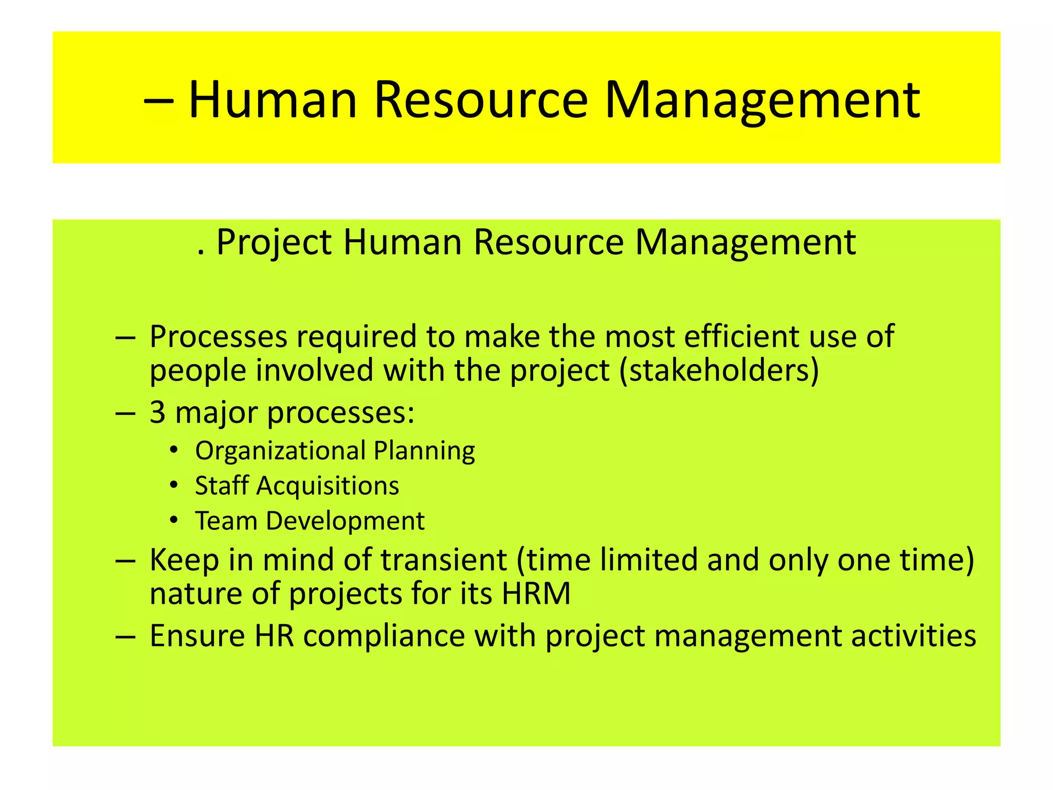 – Human Resource Management
. Project Human Resource Management
– Processes required to make the most efficient use of
people involved with the project (stakeholders)
– 3 major processes:
• Organizational Planning
• Staff Acquisitions
• Team Development
– Keep in mind of transient (time limited and only one time)
nature of projects for its HRM
– Ensure HR compliance with project management activities
 