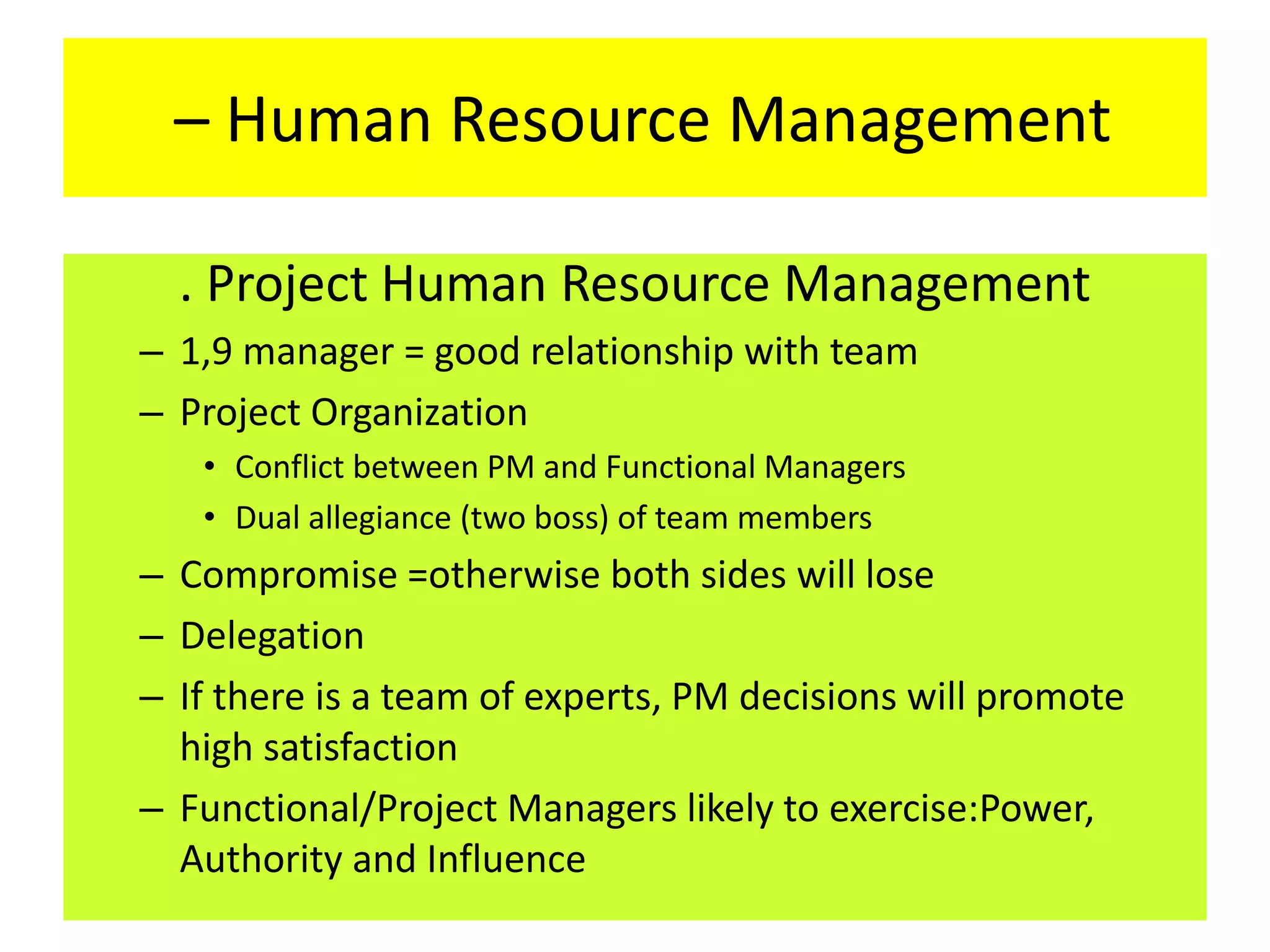 – Human Resource Management
. Project Human Resource Management
– 1,9 manager = good relationship with team
– Project Organization
• Conflict between PM and Functional Managers
• Dual allegiance (two boss) of team members
– Compromise =otherwise both sides will lose
– Delegation
– If there is a team of experts, PM decisions will promote
high satisfaction
– Functional/Project Managers likely to exercise:Power,
Authority and Influence
 