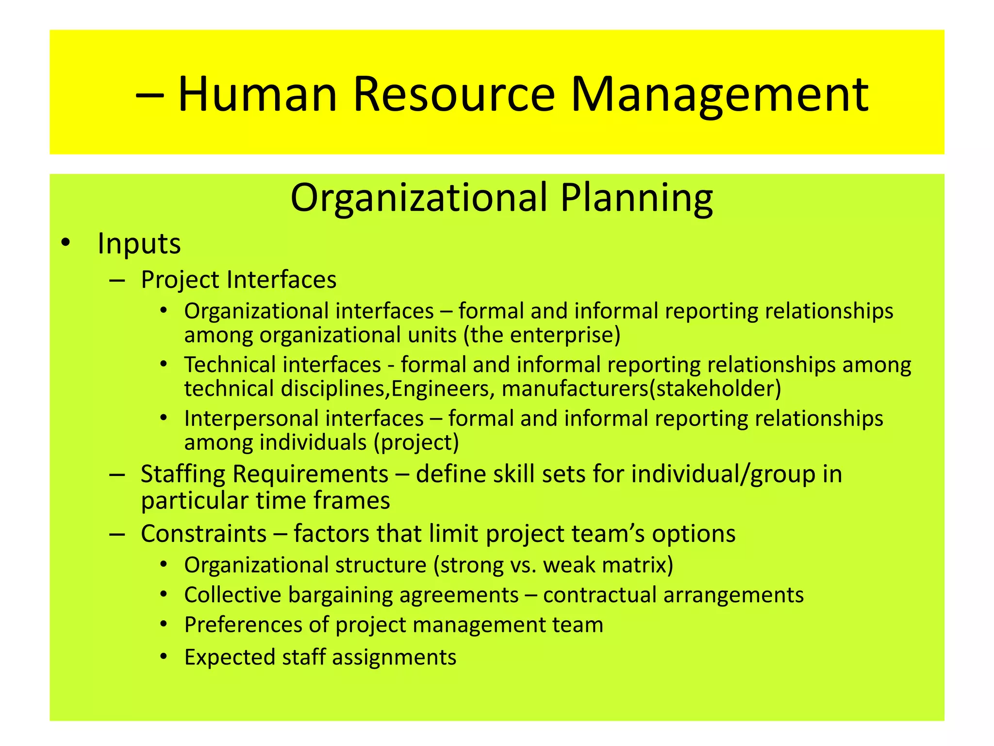 – Human Resource Management
Organizational Planning
• Inputs
– Project Interfaces
• Organizational interfaces – formal and informal reporting relationships
among organizational units (the enterprise)
• Technical interfaces - formal and informal reporting relationships among
technical disciplines,Engineers, manufacturers(stakeholder)
• Interpersonal interfaces – formal and informal reporting relationships
among individuals (project)
– Staffing Requirements – define skill sets for individual/group in
particular time frames
– Constraints – factors that limit project team’s options
• Organizational structure (strong vs. weak matrix)
• Collective bargaining agreements – contractual arrangements
• Preferences of project management team
• Expected staff assignments
 