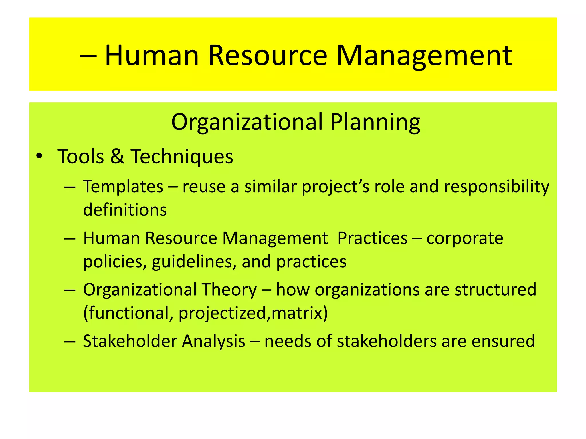 – Human Resource Management
Organizational Planning
• Tools & Techniques
– Templates – reuse a similar project’s role and responsibility
definitions
– Human Resource Management Practices – corporate
policies, guidelines, and practices
– Organizational Theory – how organizations are structured
(functional, projectized,matrix)
– Stakeholder Analysis – needs of stakeholders are ensured
 