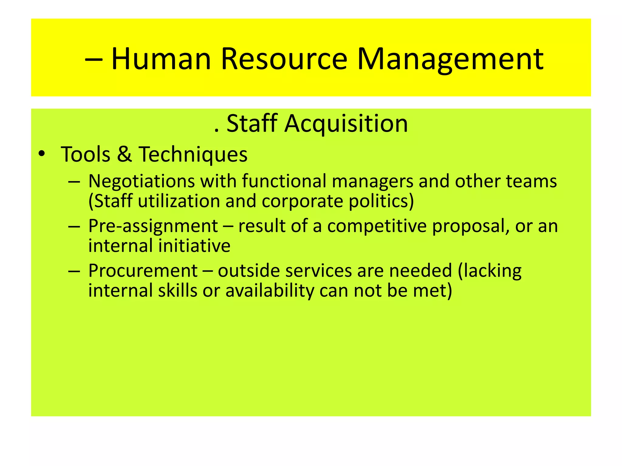 – Human Resource Management
. Staff Acquisition
• Tools & Techniques
– Negotiations with functional managers and other teams
(Staff utilization and corporate politics)
– Pre-assignment – result of a competitive proposal, or an
internal initiative
– Procurement – outside services are needed (lacking
internal skills or availability can not be met)
 