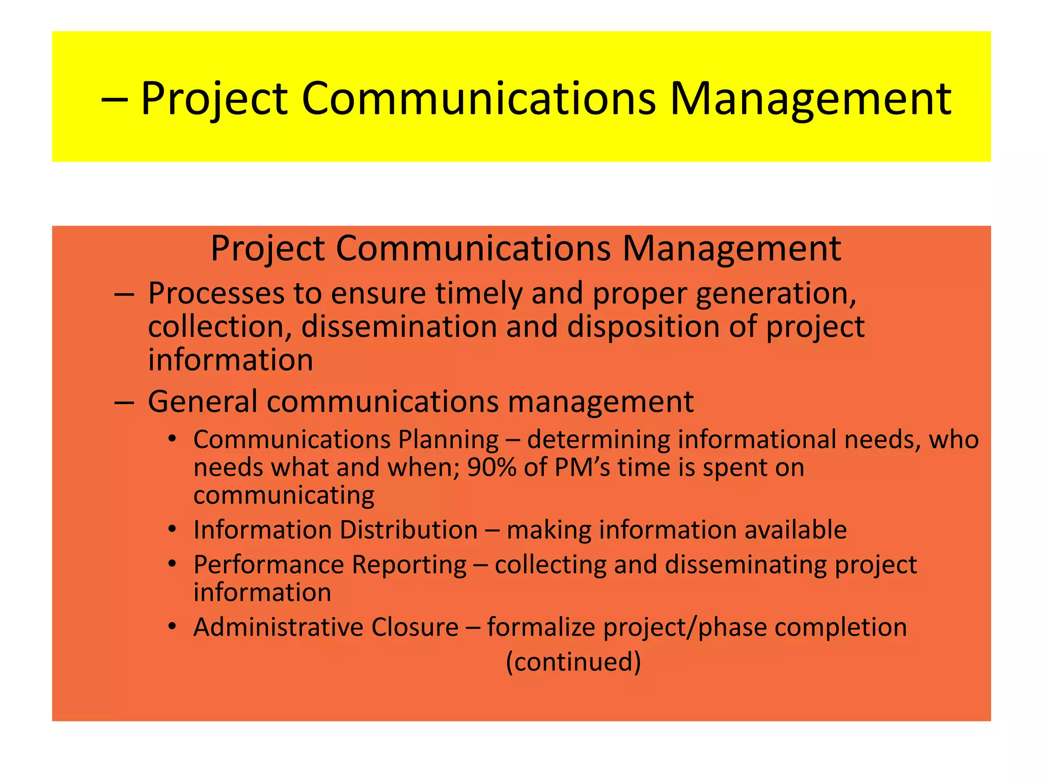 – Project Communications Management
Project Communications Management
– Processes to ensure timely and proper generation,
collection, dissemination and disposition of project
information
– General communications management
• Communications Planning – determining informational needs, who
needs what and when; 90% of PM’s time is spent on
communicating
• Information Distribution – making information available
• Performance Reporting – collecting and disseminating project
information
• Administrative Closure – formalize project/phase completion
(continued)
 