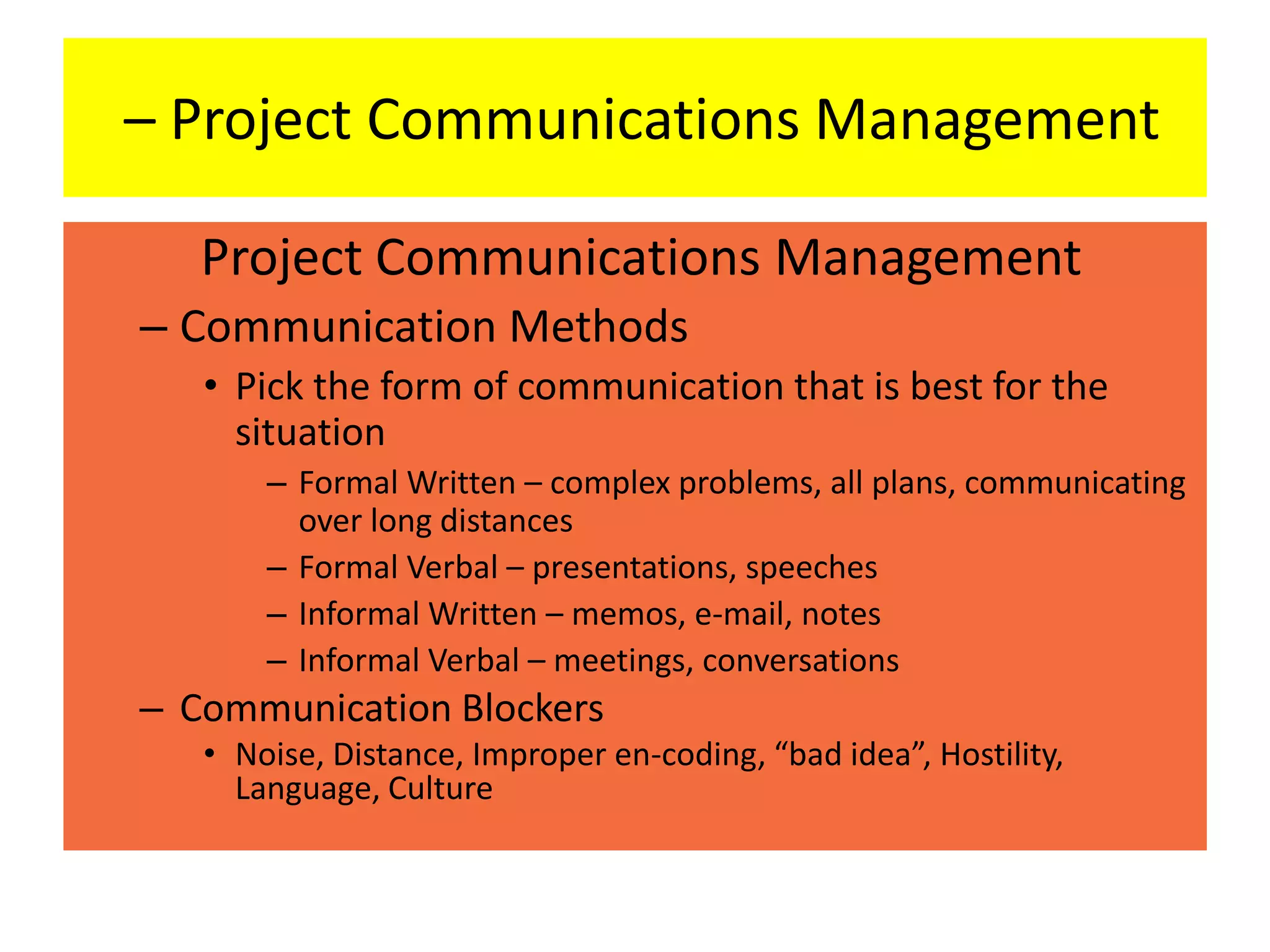 Project Communications Management
– Communication Methods
• Pick the form of communication that is best for the
situation
– Formal Written – complex problems, all plans, communicating
over long distances
– Formal Verbal – presentations, speeches
– Informal Written – memos, e-mail, notes
– Informal Verbal – meetings, conversations
– Communication Blockers
• Noise, Distance, Improper en-coding, “bad idea”, Hostility,
Language, Culture
– Project Communications Management
 