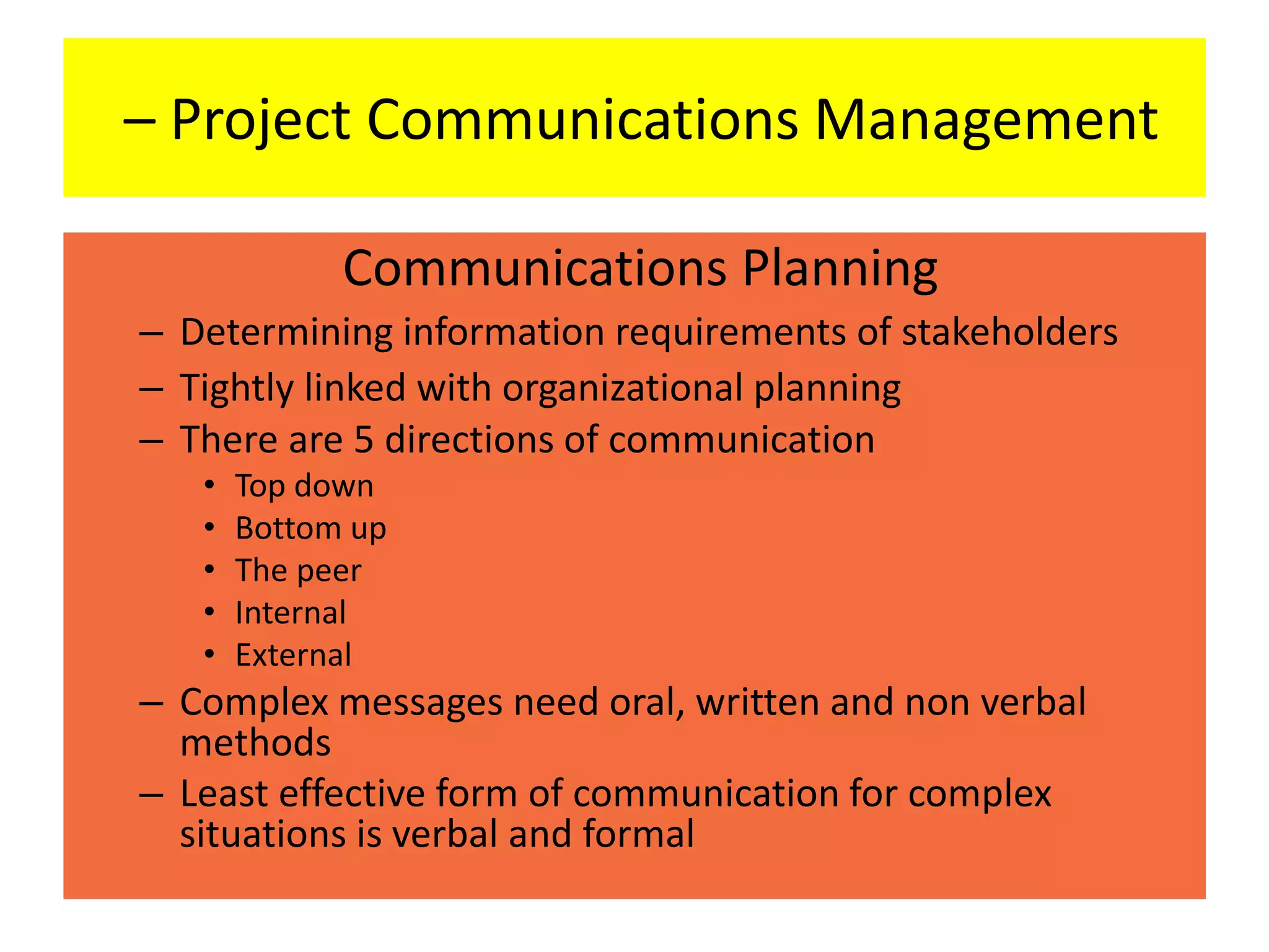 – Project Communications Management
Communications Planning
– Determining information requirements of stakeholders
– Tightly linked with organizational planning
– There are 5 directions of communication
• Top down
• Bottom up
• The peer
• Internal
• External
– Complex messages need oral, written and non verbal
methods
– Least effective form of communication for complex
situations is verbal and formal
 