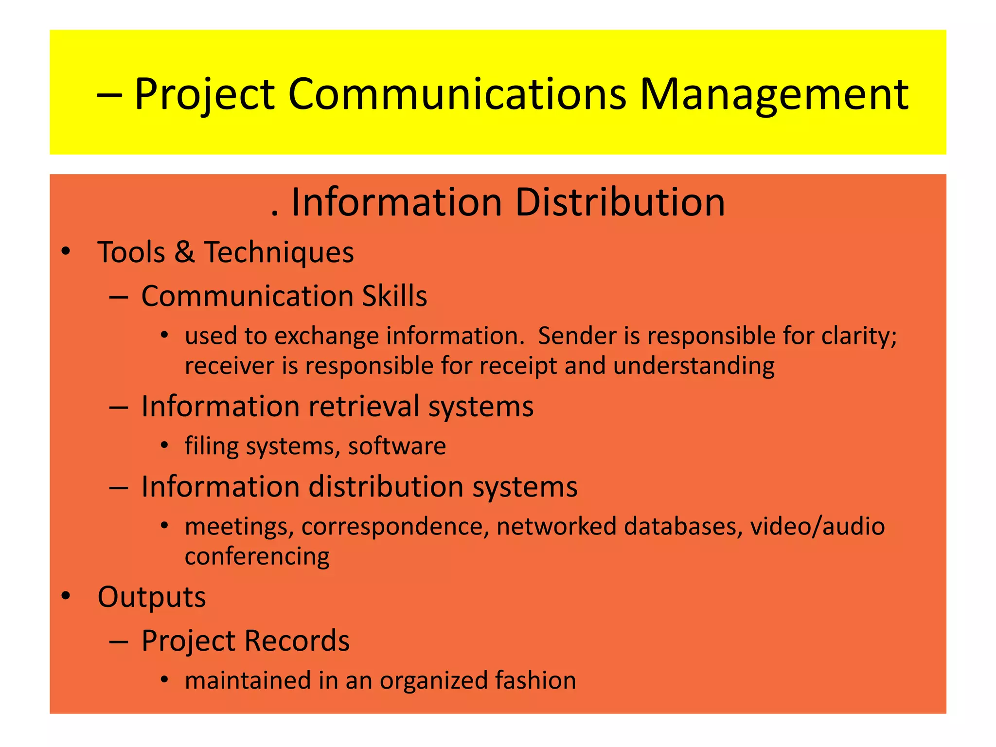 – Project Communications Management
. Information Distribution
• Tools & Techniques
– Communication Skills
• used to exchange information. Sender is responsible for clarity;
receiver is responsible for receipt and understanding
– Information retrieval systems
• filing systems, software
– Information distribution systems
• meetings, correspondence, networked databases, video/audio
conferencing
• Outputs
– Project Records
• maintained in an organized fashion
 