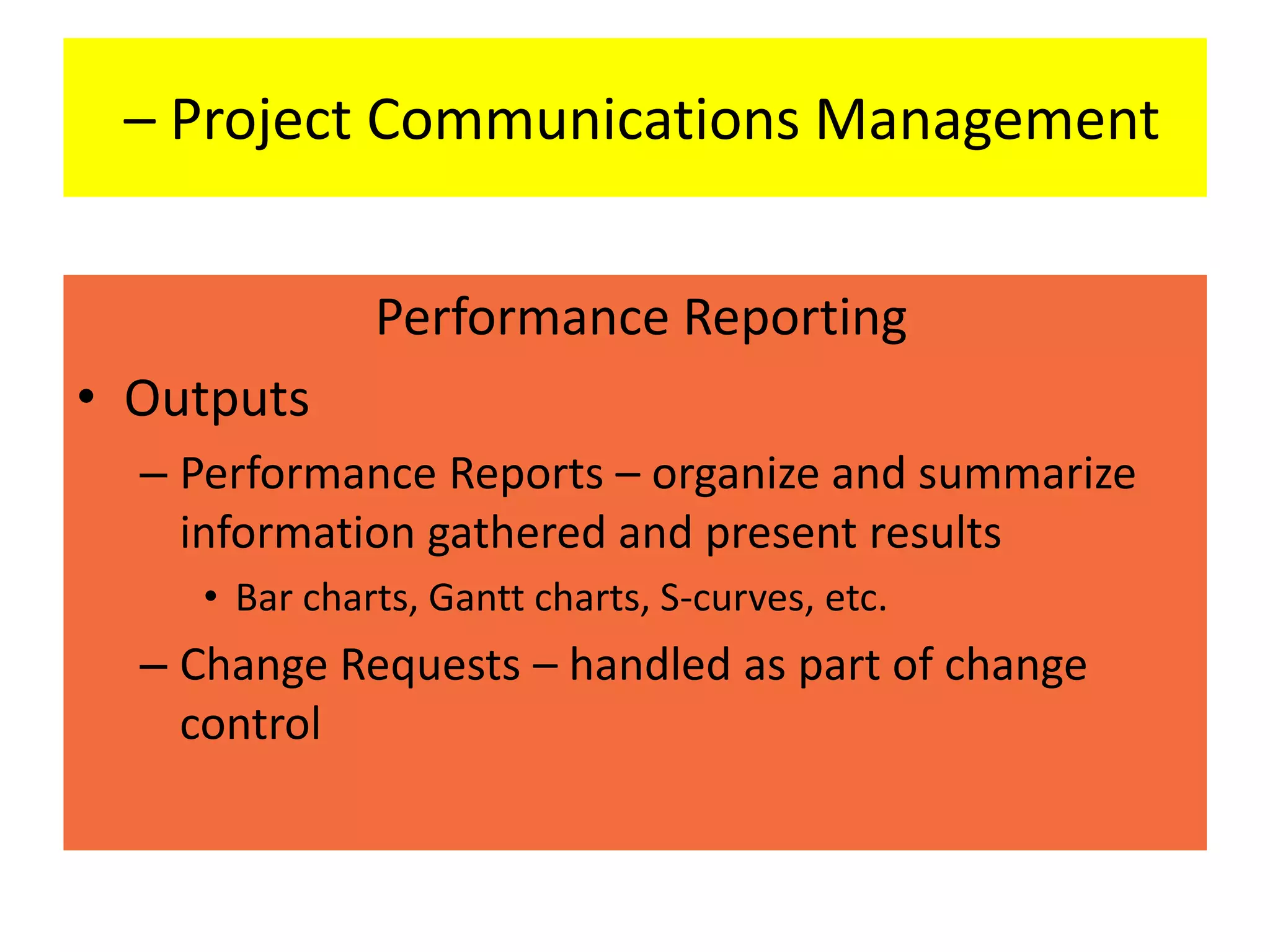 – Project Communications Management
Performance Reporting
• Outputs
– Performance Reports – organize and summarize
information gathered and present results
• Bar charts, Gantt charts, S-curves, etc.
– Change Requests – handled as part of change
control
 