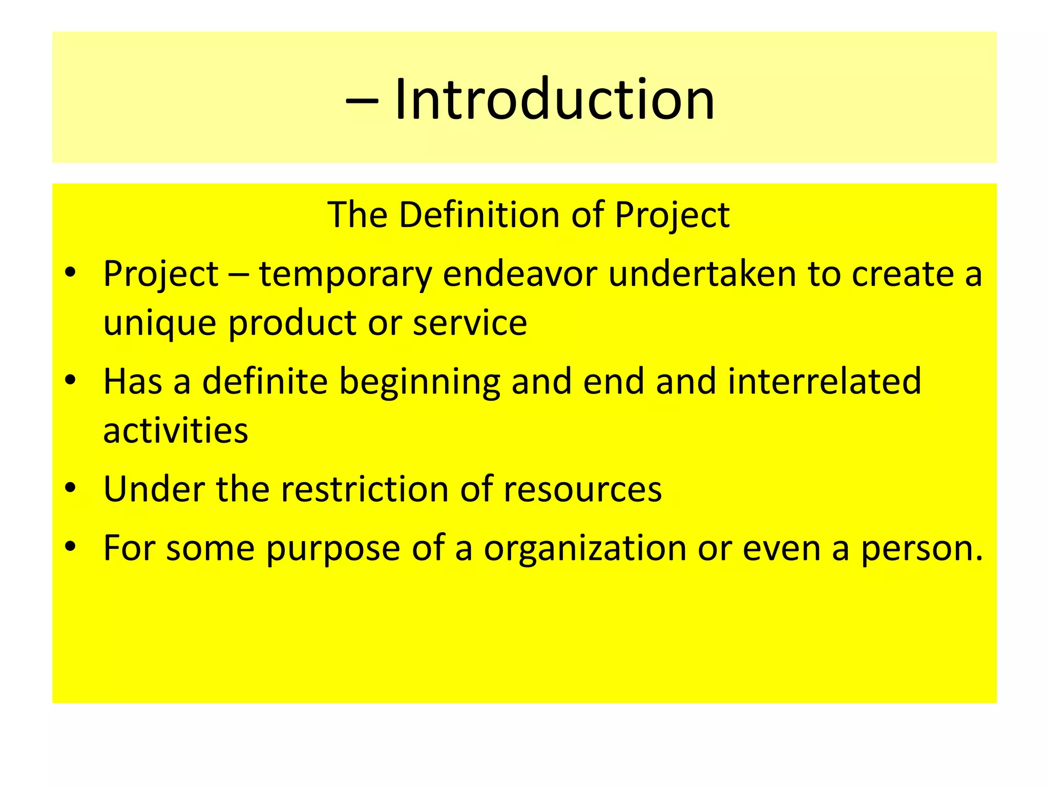 – Introduction
The Definition of Project
• Project – temporary endeavor undertaken to create a
unique product or service
• Has a definite beginning and end and interrelated
activities
• Under the restriction of resources
• For some purpose of a organization or even a person.
 