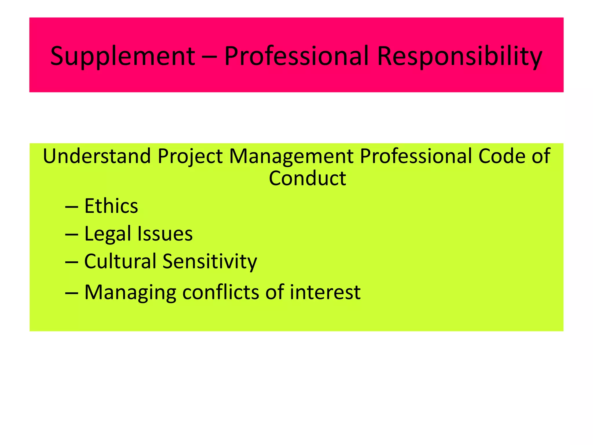 Supplement – Professional Responsibility
Understand Project Management Professional Code of
Conduct
– Ethics
– Legal Issues
– Cultural Sensitivity
– Managing conflicts of interest
 