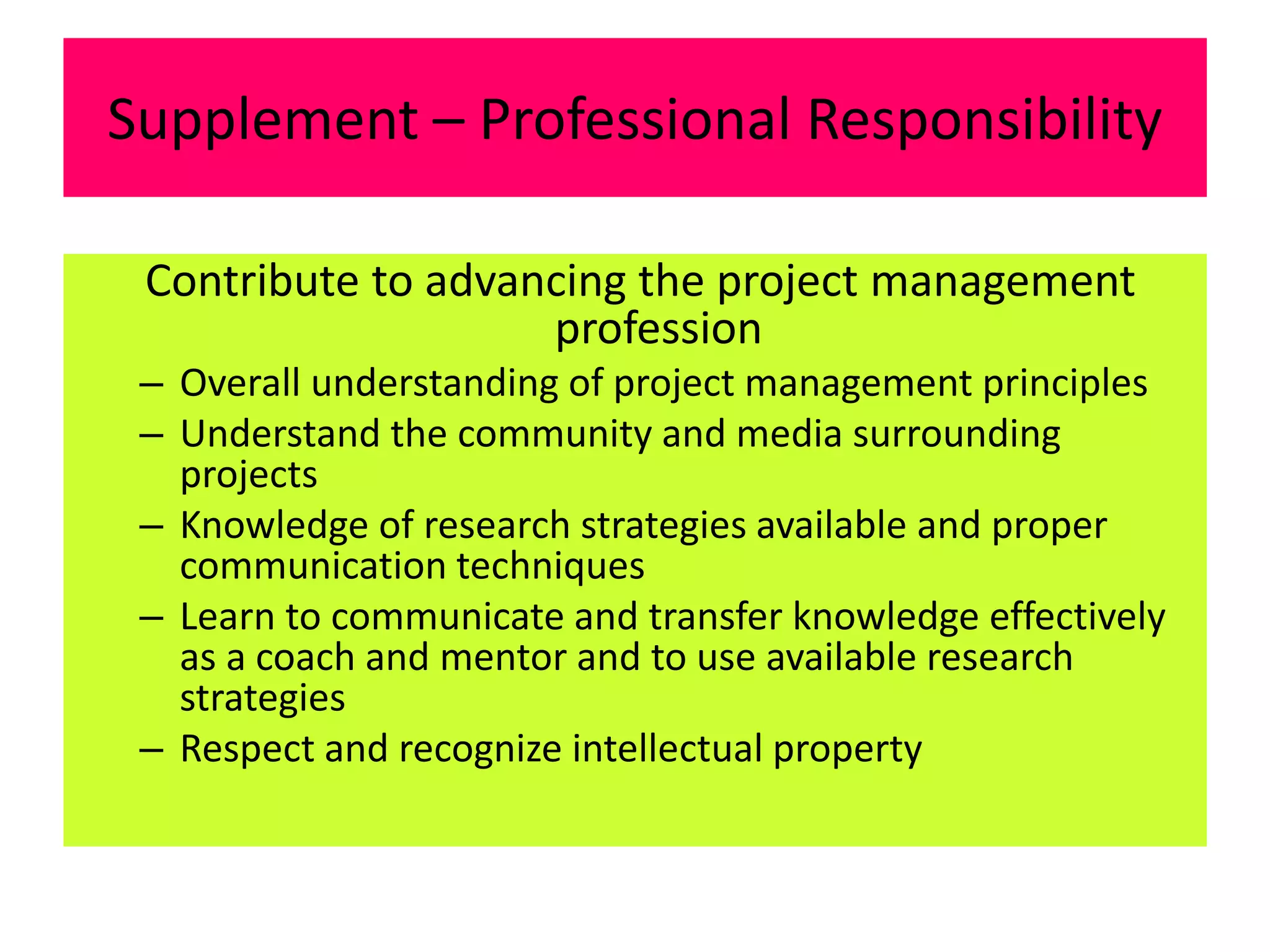 Supplement – Professional Responsibility
Contribute to advancing the project management
profession
– Overall understanding of project management principles
– Understand the community and media surrounding
projects
– Knowledge of research strategies available and proper
communication techniques
– Learn to communicate and transfer knowledge effectively
as a coach and mentor and to use available research
strategies
– Respect and recognize intellectual property
 