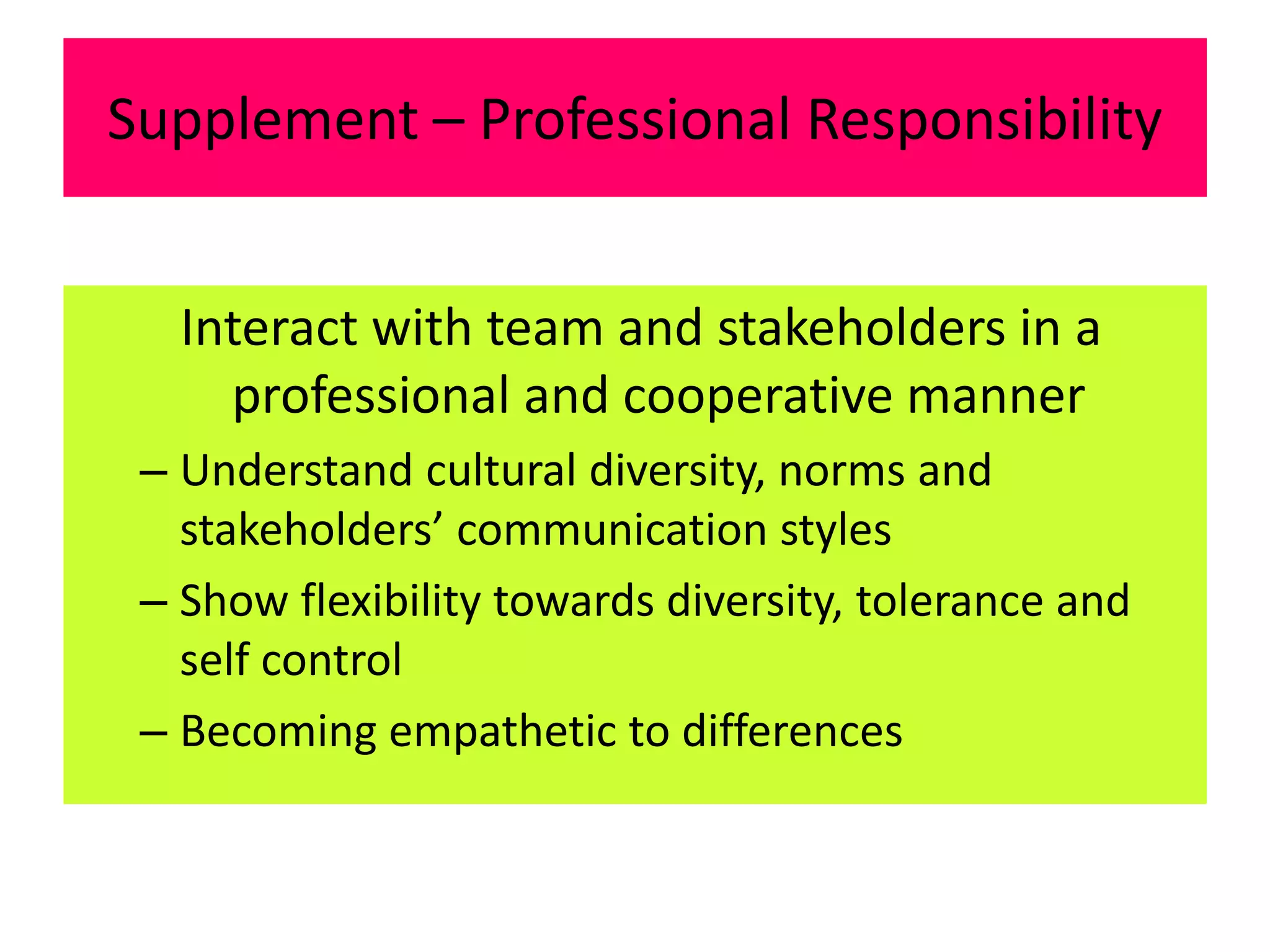Supplement – Professional Responsibility
Interact with team and stakeholders in a
professional and cooperative manner
– Understand cultural diversity, norms and
stakeholders’ communication styles
– Show flexibility towards diversity, tolerance and
self control
– Becoming empathetic to differences
 