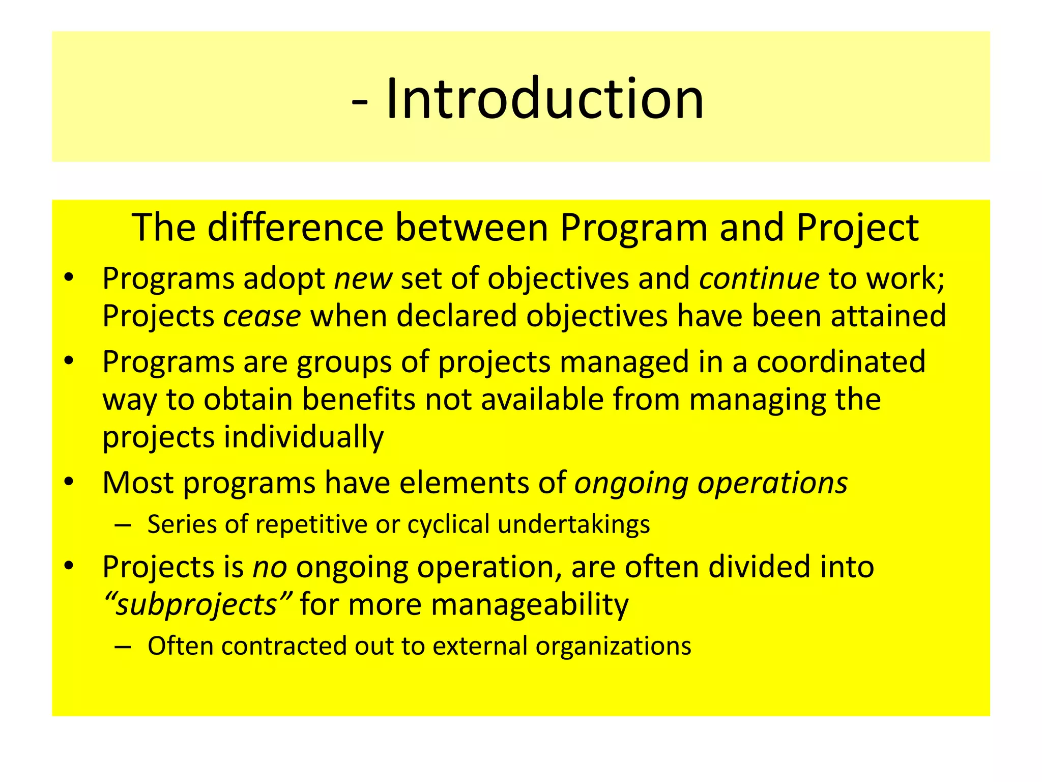 - Introduction
The difference between Program and Project
• Programs adopt new set of objectives and continue to work;
Projects cease when declared objectives have been attained
• Programs are groups of projects managed in a coordinated
way to obtain benefits not available from managing the
projects individually
• Most programs have elements of ongoing operations
– Series of repetitive or cyclical undertakings
• Projects is no ongoing operation, are often divided into
“subprojects” for more manageability
– Often contracted out to external organizations
 