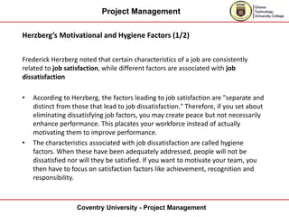 Project Management
Coventry University - Project Management
Herzberg’s Motivational and Hygiene Factors (1/2)
Frederick Herzberg noted that certain characteristics of a job are consistently
related to job satisfaction, while different factors are associated with job
dissatisfaction
• According to Herzberg, the factors leading to job satisfaction are "separate and
distinct from those that lead to job dissatisfaction." Therefore, if you set about
eliminating dissatisfying job factors, you may create peace but not necessarily
enhance performance. This placates your workforce instead of actually
motivating them to improve performance.
• The characteristics associated with job dissatisfaction are called hygiene
factors. When these have been adequately addressed, people will not be
dissatisfied nor will they be satisfied. If you want to motivate your team, you
then have to focus on satisfaction factors like achievement, recognition and
responsibility.
 