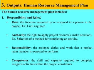 3. Outputs: Human Resource Management Plan
The human resource management plan includes:
1. Responsibility and Roles:
• Role: the function assumed by or assigned to a person in the
project. Ex. Civil engineer
• Authority: the right to apply project resources, make decisions.
Ex. Selection of a method for completing an activity.
• Responsibility: the assigned duties and work that a project
team member is expected to perform.
• Competency: the skill and capacity required to complete
assigned activities within the project constraints.
 