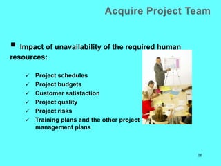 16
Acquire Project Team
 Impact of unavailability of the required human
resources:
 Project schedules
 Project budgets
 Customer satisfaction
 Project quality
 Project risks
 Training plans and the other project
management plans
 