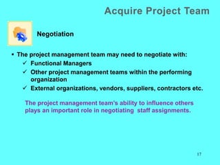 17
 The project management team may need to negotiate with:
 Functional Managers
 Other project management teams within the performing
organization
 External organizations, vendors, suppliers, contractors etc.
Negotiation
Acquire Project Team
The project management team’s ability to influence others
plays an important role in negotiating staff assignments.
 