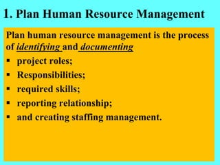 1. Plan Human Resource Management
Plan human resource management is the process
of identifying and documenting
 project roles;
 Responsibilities;
 required skills;
 reporting relationship;
 and creating staffing management.
 