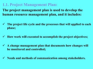1.1. Project Management Plan:
The project management plan is used to develop the
human resource management plan, and it includes:
 The project life cycle and the processes that will applied to each
phase;
 How work will executed to accomplish the project objectives;
 A change management plan that documents how changes will
be monitored and controlled;
 Needs and methods of communication among stakeholders.
 