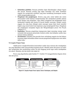 • Kebutuhan pelatihan. Rencana pelatihan dapat dikembangkan sebagai bagian
dari proyek. Rencana tersebut juga dapat mencakup cara untuk membantu
anggota tim memperoleh sertifikasi yang akan mendukung kemampuan mereka
untuk menguntungkan proyek.
• Pengakuan dan penghargaan. Kriteria yang jelas untuk hadiah dan sistem
direncanakan untuk bantuan mempromosikan dan memperkuat perilaku pekerja
sesuai dengan yang diinginkan. Agar efektif, pengakuan dan penghargaan harus
berdasarkan kegiatan dan kinerja di bawah kendali seseorang. Sebagai contoh,
anggota tim yang harus dihargai untuk mencapai tujuan biaya harus memiliki
tingkat yang sesuai kontrol atas keputusan yang mempengaruhi biaya. Pengakuan
dan penghargaan merupakan bagian dari Mengembangkan proses Tim Proyek
( Bagian 9.3 ) .
• Kepatuhan. Rencana pengelolaan kepegawaian dapat mencakup strategi untuk
mematuhi baik peraturan pemerintah, kontrak serikat, dan kebijakan sumber daya
manusia lainnya didirikan.
• Keselamatan. Kebijakan dan prosedur harus melindungi anggota tim dari bahaya
keamanan dapat dimasukkan dalam rencana pengelolaan kepegawaian serta dalam
daftar risiko.
9.2 Acquire Project Team
Adalah proses mengkonfirmasikan ketersediaan sumber daya manusia dan mendapatkan
tim yang diperlukan untuk menyelesaikan kegiatan proyek. Manfaat utama dari proses ini terdiri
dari menguraikan dan membimbing seleksi tim dan tanggung jawab tugas untuk mendapatkan
tim sukses. Masukan, alat dan teknik, dan output ini
Proses yang digambarkan pada Gambar 9-7. Gambar 9-8 menggambarkan diagram aliran
data dari proses.
 