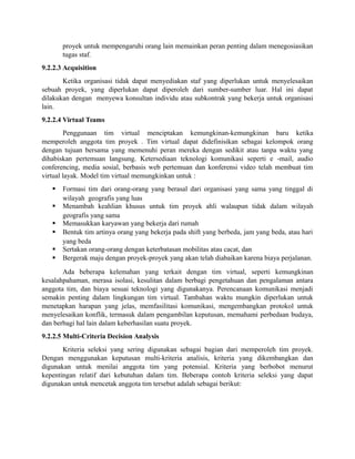 proyek untuk mempengaruhi orang lain memainkan peran penting dalam menegosiasikan
tugas staf.
9.2.2.3 Acquisition
Ketika organisasi tidak dapat menyediakan staf yang diperlukan untuk menyelesaikan
sebuah proyek, yang diperlukan dapat diperoleh dari sumber-sumber luar. Hal ini dapat
dilakukan dengan menyewa konsultan individu atau subkontrak yang bekerja untuk organisasi
lain.
9.2.2.4 Virtual Teams
Penggunaan tim virtual menciptakan kemungkinan-kemungkinan baru ketika
memperoleh anggota tim proyek . Tim virtual dapat didefinisikan sebagai kelompok orang
dengan tujuan bersama yang memenuhi peran mereka dengan sedikit atau tanpa waktu yang
dihabiskan pertemuan langsung. Ketersediaan teknologi komunikasi seperti e -mail, audio
conferencing, media sosial, berbasis web pertemuan dan konferensi video telah membuat tim
virtual layak. Model tim virtual memungkinkan untuk :
 Formasi tim dari orang-orang yang berasal dari organisasi yang sama yang tinggal di
wilayah geografis yang luas
 Menambah keahlian khusus untuk tim proyek ahli walaupun tidak dalam wilayah
geografis yang sama
 Memasukkan karyawan yang bekerja dari rumah
 Bentuk tim artinya orang yang bekerja pada shift yang berbeda, jam yang beda, atau hari
yang beda
 Sertakan orang-orang dengan keterbatasan mobilitas atau cacat, dan
 Bergerak maju dengan proyek-proyek yang akan telah diabaikan karena biaya perjalanan.
Ada beberapa kelemahan yang terkait dengan tim virtual, seperti kemungkinan
kesalahpahaman, merasa isolasi, kesulitan dalam berbagi pengetahuan dan pengalaman antara
anggota tim, dan biaya sesuai teknologi yang digunakanya. Perencanaan komunikasi menjadi
semakin penting dalam lingkungan tim virtual. Tambahan waktu mungkin diperlukan untuk
menetapkan harapan yang jelas, memfasilitasi komunikasi, mengembangkan protokol untuk
menyelesaikan konflik, termasuk dalam pengambilan keputusan, memahami perbedaan budaya,
dan berbagi hal lain dalam keberhasilan suatu proyek.
9.2.2.5 Multi-Criteria Decision Analysis
Kriteria seleksi yang sering digunakan sebagai bagian dari memperoleh tim proyek.
Dengan menggunakan keputusan multi-kriteria analisis, kriteria yang dikembangkan dan
digunakan untuk menilai anggota tim yang potensial. Kriteria yang berbobot menurut
kepentingan relatif dari kebutuhan dalam tim. Beberapa contoh kriteria seleksi yang dapat
digunakan untuk mencetak anggota tim tersebut adalah sebagai berikut:
 