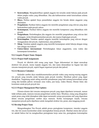  Ketersediaan. Mengidentifikasi apakah anggota tim tersedia untuk bekerja pada proyek
dalam jangka waktu yang dibutuhkan. Jika ada kekhawatiran untuk ketersediaan selama
waktu proyek.
 Biaya. Periksa apakah biaya penambahan anggota tim berada dalam anggaran yang
ditentukan.
 Pengalaman. Pastikan bahwa anggota tim memiliki pengalaman yang relevan yang akan
berkontribusi pada proyek sukses.
 Kemampuan. Pastikan bahwa anggota tim memiliki kompetensi yang dibutuhkan oleh
proyek.
 Pengetahuan. Pertimbangkan jika anggota tim memiliki pengetahuan yang relevan dari
pelanggan, mirip diimplementasikan proyek, dan nuansa lingkungan proyek.
 Keterampilan. Tentukan apakah anggota memiliki keterampilan yang relevan dengan
menggunakan alat proyek, implementasi, atau pelatihan.
 Sikap. Tentukan apakah anggota yang memiliki kemampuan untuk bekerja dengan orang
lain sebagai tim kohesif.
 Faktor-faktor internasional. Pertimbangkan lokasi anggotatim, zona waktu dan
kemampuan komunikasi.
9.2.3 Acquire Project Team: Outputs
9.2.3.1 Project Staff Assignments
Proyek ini dikelola oleh orang yang tepat. Tugas dokumentasi ini dapat mencakup
direktori tim proyek, memo kepada anggota tim, dan nama dimasukkan ke bagian lain dari
rencana manajemen proyek, seperti bagan organisasi proyek dan jadwal.
9.2.3.2 Resource Calendars
Kalender sumber daya mendokumentasikan periode waktu yang masing-masing anggota
tim proyek yang tersedia untuk bekerja pada proyek tersebut. Membuat jadwal yang dapat
diandalkan. Tergantung untuk saling memiliki pemahaman yang baik tentang ketersediaan setiap
orang dan kendala jadwal, termasuk zona waktu, jam kerja, waktu liburan, liburan lokal, dan
komitmen untuk proyek-proyek lain.
9.2.3.3 Project Management Plan Updates
Elemen-elemen dari rencana manajemen proyek yang dapat diperbarui termasuk, namun
tidak terbatas pada, manusia rencana pengelolaan sumber daya. Misalnya, orang yang ditugaskan
untuk peran yang telah ditetapkan tidak dapat memenuhi semua persyaratan staf yang digariskan
dalam rencana pengelolaan sumber daya manusia. Ketika kesenjangan terjadi, rencana
manajemen proyek perlu diperbarui untuk mengubah struktur tim, peran, atau tanggung jawab.
9.3 Develop Project Team
Mengembangkan Tim Proyek adalah proses peningkatan kompetensi, interaksi anggota
tim, dan tim secara keseluruhan untuk meningkatkan kinerja proyek. Manfaat utama dari proses
ini adalah bahwa hal itu menghasilkan peningkatan kerja sama tim, peningkatan keterampilan
 