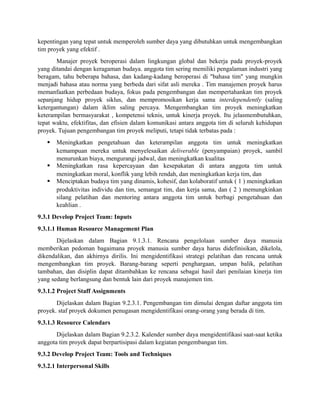 kepentingan yang tepat untuk memperoleh sumber daya yang dibutuhkan untuk mengembangkan
tim proyek yang efektif .
Manajer proyek beroperasi dalam lingkungan global dan bekerja pada proyek-proyek
yang ditandai dengan keragaman budaya. anggota tim sering memiliki pengalaman industri yang
beragam, tahu beberapa bahasa, dan kadang-kadang beroperasi di "bahasa tim" yang mungkin
menjadi bahasa atau norma yang berbeda dari sifat asli mereka . Tim manajemen proyek harus
memanfaatkan perbedaan budaya, fokus pada pengembangan dan mempertahankan tim proyek
sepanjang hidup proyek siklus, dan mempromosikan kerja sama interdependently (saling
ketergantungan) dalam iklim saling percaya. Mengembangkan tim proyek meningkatkan
keterampilan bermasyarakat , kompetensi teknis, untuk kinerja proyek. Itu jelasmembutuhkan,
tepat waktu, efektifitas, dan efisien dalam komunikasi antara anggota tim di seluruh kehidupan
proyek. Tujuan pengembangan tim proyek meliputi, tetapi tidak terbatas pada :
 Meningkatkan pengetahuan dan keterampilan anggota tim untuk meningkatkan
kemampuan mereka untuk menyelesaikan deliverable (penyampaian) proyek, sambil
menurunkan biaya, mengurangi jadwal, dan meningkatkan kualitas
 Meningkatkan rasa kepercayaan dan kesepakatan di antara anggota tim untuk
meningkatkan moral, konflik yang lebih rendah, dan meningkatkan kerja tim, dan
 Menciptakan budaya tim yang dinamis, kohesif, dan kolaboratif untuk ( 1 ) meningkatkan
produktivitas individu dan tim, semangat tim, dan kerja sama, dan ( 2 ) memungkinkan
silang pelatihan dan mentoring antara anggota tim untuk berbagi pengetahuan dan
keahlian .
9.3.1 Develop Project Team: Inputs
9.3.1.1 Human Resource Management Plan
Dijelaskan dalam Bagian 9.1.3.1. Rencana pengelolaan sumber daya manusia
memberikan pedoman bagaimana proyek manusia sumber daya harus didefinisikan, dikelola,
dikendalikan, dan akhirnya dirilis. Ini mengidentifikasi strategi pelatihan dan rencana untuk
mengembangkan tim proyek. Barang-barang seperti penghargaan, umpan balik, pelatihan
tambahan, dan disiplin dapat ditambahkan ke rencana sebagai hasil dari penilaian kinerja tim
yang sedang berlangsung dan bentuk lain dari proyek manajemen tim.
9.3.1.2 Project Staff Assignments
Dijelaskan dalam Bagian 9.2.3.1. Pengembangan tim dimulai dengan daftar anggota tim
proyek. staf proyek dokumen penugasan mengidentifikasi orang-orang yang berada di tim.
9.3.1.3 Resource Calendars
Dijelaskan dalam Bagian 9.2.3.2. Kalender sumber daya mengidentifikasi saat-saat ketika
anggota tim proyek dapat berpartisipasi dalam kegiatan pengembangan tim.
9.3.2 Develop Project Team: Tools and Techniques
9.3.2.1 Interpersonal Skills
 