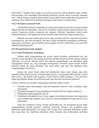 lebih efektif . Sebagian besar anggota tim proyek termotivasi oleh kesempatan untuk tumbuh,
menyelesaikan, dan menerapkan keterampilan profesional mereka untuk memenuhi tantangan
baru . Sebuah strategi yang baik untuk manajer proyek adalah untuk memberikan pengakuan tim
sepanjang siklus hidup proyek daripada menunggu sampai proyek ini adalah selesai.
9.3.2.7 Personnel Assessment Tools
Alat penilaian personil memberikan wawasan pada manajer proyek dan tim proyek dalam
bidang kekuatan dan kelemahan. Alat-alat ini membantu manajer proyek menilai preferensi tim,
aspirasi, bagaimana mereka memproses dan mengatur informasi, bagaimana mereka untuk
membuat keputusan, dan bagaimana mereka memilih untuk berinteraksi dengan orang-orang.
Berbagai alat yang tersedia seperti survei sikap, penilaian tertentu, wawancara terstruktur,
kemampuan tes, dan focus kelompok. Alat-alat ini dapat memberikan peningkatan pemahaman,
kepercayaan, komitmen, dan komunikasi antara anggota tim dan memfasilitasi tim yang lebih
produktif sepanjang proyek.
9.3.3 Develop Project Team: Outputs
9.3.3.1 Team Performance Assessments
Sebagai upaya pengembangan tim proyek seperti pelatihan, pembentukan tim, dan
colocation yang diterapkan, Tim manajemen proyek membuat penilaian formal maupun informal
efektivitas tim proyek. Strategi efektif dan kegiatan pengembangan tim diharapkan dapat
meningkatkan kinerja tim, yang meningkat kemungkinan memenuhi tujuan proyek. Kriteria
penilaian kinerja tim harus ditentukan oleh semua pihak yang tepat dan tergabung untuk
mengembangkan Tim Proyek .
Kinerja tim sukses diukur dalam hal keberhasilan teknis sesuai dengan yang telah
disepakati dalam tujuan proyek ( termasuk tingkat kualitas ), kinerja pada jadwal proyek ( selesai
tepat waktu ), dan kinerja pada anggaran ( selesai dalam kendala keuangan ). Tim berkinerja
tinggi yang ditandai dengan ini berorientasi pada tugas dan hasil berorientasi pada hasil .
Evaluasi efektivitas tim mungkin menggunakan beberapa indikator seperti :
 Perbaikan dalam keterampilan yang memungkinkan individu untuk melakukan tugas
lebih efektif
 Peningkatan kompetensi yang membantu tim tampil lebih baik sebagai sebuah tim ,
 Mengurangi tingkat pergantian staf, dan
 Peningkatan kekompakan tim di mana anggota tim berbagi informasi dan pengalaman
secara terbuka dan membantu satu sama lain untuk meningkatkan kinerja proyek secara
keseluruhan .
Hasil dari melakukan evaluasi kinerja keseluruhan tim, tim manajemen proyek dapat
mengidentifikasi spesifik pelatihan, coaching, mentoring, bantuan, atau perubahan yang
diperlukan untuk memperbaiki tim kinerja. Hal ini juga harus mencakup identifikasi sumber
daya yang tepat atau diperlukan diperlukan untuk mencapai dan melaksanakan perbaikan
 