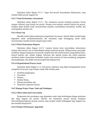 Dijelaskan dalam Bagian 9.2.3.1. Tugas Staf proyek menyediakan dokumentasi, yang
meliputi daftar proyek anggota tim.
9.4.1.3 Team Performance Assessments
Dijelaskan dalam Bagian 9.3.3.1. Tim manajemen proyek membuat penilaian formal
maupun informal yang kinerja tim proyek. Dengan terus-menerus menilai kinerja tim proyek,
tindakan dapat diambil untuk menyelesaikan masalah, memodifikasi komunikasi, konflik, dan
meningkatkan interaksi tim.
9.4.1.4 Issue Log
Masalah timbul dalam pelaksanaan pengelolaan tim proyek. Sebuah daftar masalah dapat
digunakan untuk mendokumentasikan dan memantau siapa bertanggung jawab untuk
menyelesaikan masalah tertentu dengan target waktu.
9.4.1.5 Work Performance Reports
Dijelaskan dalam Bagian 4.4.3.2. Laporan kinerja kerja menyediakan dokumentasi
tentang status proyek saat ini dibandingkan dengan perkiraan proyek. Bidang kinerja yang dapat
membantu dengan manajemen tim proyek meliputi hasil dari jadwal kontrol, pengendalian biaya,
kontrol kualitas, dan validasi lingkup. Informasi dari laporan kinerja dan terkait prakiraan
membantu dalam menentukan kebutuhan sumber daya manusia di masa mendatang, pengakuan
dan penghargaan, dan update rencana pengelolaan kepegawaian.
9.4.1.6 Organizational Process Assets
Dijelaskan dalam Bagian 2.1.4. Aset proses organisasi yang dapat mempengaruhi proses
mengelola tim proyek yang meliputi, tetapi tidak terbatas pada:
 Sertifikat penghargaan,
 Newsletter,
 Website,
 Struktur Bonus,
 Pakaian perusahaan, dan
 Perquisites organisasi lainnya.
9.4.2 Manage Project Team: Tools and Techniques
9.4.2.1 Observation and Conversation
Pengamatan dan percakapan yang digunakan untuk tetap berhubungan dengan pekerjaan
dan sikap anggota tim proyek. Monitor tim manajemen proyek menuju kemajuan
deliverable(penyampaian) proyek, prestasi yang menjadi sumber kebanggaan bagi anggota tim,
dan masalah interpersonal
9.4.2.2 Project Performance Appraisals
 
