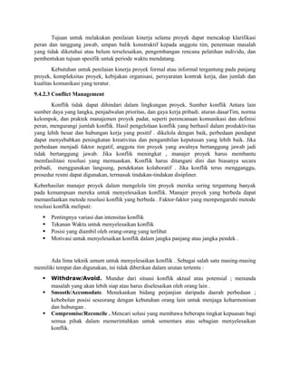 Tujuan untuk melakukan penilaian kinerja selama proyek dapat mencakup klarifikasi
peran dan tanggung jawab, umpan balik konstruktif kepada anggota tim, penemuan masalah
yang tidak diketahui atau belum terselesaikan, pengembangan rencana pelatihan individu, dan
pembentukan tujuan spesifik untuk periode waktu mendatang.
Kebutuhan untuk penilaian kinerja proyek formal atau informal tergantung pada panjang
proyek, kompleksitas proyek, kebijakan organisasi, persyaratan kontrak kerja, dan jumlah dan
kualitas komunikasi yang teratur.
9.4.2.3 Conflict Management
Konflik tidak dapat dihindari dalam lingkungan proyek. Sumber konflik Antara lain
sumber daya yang langka, penjadwalan prioritas, dan gaya kerja pribadi. aturan dasarTim, norma
kelompok, dan praktek manajemen proyek padat, seperti perencanaan komunikasi dan definisi
peran, mengurangi jumlah konflik. Hasil pengelolaan konflik yang berhasil dalam produktivitas
yang lebih besar dan hubungan kerja yang positif . dikelola dengan baik, perbedaan pendapat
dapat menyebabkan peningkatan kreativitas dan pengambilan keputusan yang lebih baik. Jika
perbedaan menjadi faktor negatif, anggota tim proyek yang awalnya bertanggung jawab jadi
tidak bertanggung jawab. Jika konflik meningkat , manajer proyek harus membantu
memfasilitasi resolusi yang memuaskan. Konflik harus ditangani dini dan biasanya secara
pribadi, menggunakan langsung, pendekatan kolaboratif . Jika konflik terus mengganggu,
prosedur resmi dapat digunakan, termasuk tindakan-tindakan disipliner.
Keberhasilan manajer proyek dalam mengelola tim proyek mereka sering tergantung banyak
pada kemampuan mereka untuk menyelesaikan konflik. Manajer proyek yang berbeda dapat
memanfaatkan metode resolusi konflik yang berbeda . Faktor-faktor yang mempengaruhi metode
resolusi konflik meliputi:
 Pentingnya variasi dan intensitas konflik
 Tekanan Waktu untuk menyelesaikan konflik
 Posisi yang diambil oleh orang-orang yang terlibat
 Motivasi untuk menyelesaikan konflik dalam jangka panjang atau jangka pendek .
Ada lima teknik umum untuk menyelesaikan konflik . Sebagai salah satu masing-masing
memiliki tempat dan digunakan, ini tidak diberikan dalam urutan tertentu :
 Withdraw/Avoid. Mundur dari situasi konflik aktual atau potensial ; menunda
masalah yang akan lebih siap atau harus diselesaikan oleh orang lain .
 Smooth/Accomodate. Menekankan bidang perjanjian daripada daerah perbedaan ;
kebobolan posisi seseorang dengan kebutuhan orang lain untuk menjaga keharmonisan
dan hubungan .
 Compromise/Reconcile . Mencari solusi yang membawa beberapa tingkat kepuasan bagi
semua pihak dalam memerintahkan untuk sementara atau sebagian menyelesaikan
konflik.
 