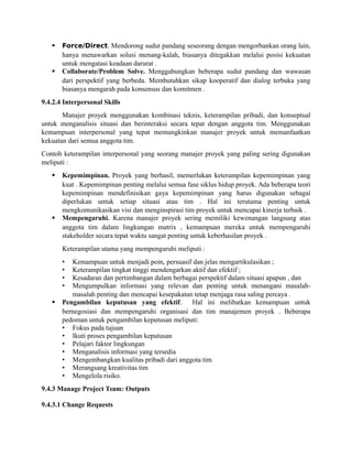  Force/Direct. Mendorong sudut pandang seseorang dengan mengorbankan orang lain,
hanya menawarkan solusi menang-kalah, biasanya ditegakkan melalui posisi kekuatan
untuk mengatasi keadaan darurat .
 Collaborate/Problem Solve. Menggabungkan beberapa sudut pandang dan wawasan
dari perspektif yang berbeda. Membutuhkan sikap kooperatif dan dialog terbuka yang
biasanya mengarah pada konsensus dan komitmen .
9.4.2.4 Interpersonal Skills
Manajer proyek menggunakan kombinasi teknis, keterampilan pribadi, dan konseptual
untuk menganalisis situasi dan berinteraksi secara tepat dengan anggota tim. Menggunakan
kemampuan interpersonal yang tepat memungkinkan manajer proyek untuk memanfaatkan
kekuatan dari semua anggota tim.
Contoh keterampilan interpersonal yang seorang manajer proyek yang paling sering digunakan
meliputi :
 Kepemimpinan. Proyek yang berhasil, memerlukan keterampilan kepemimpinan yang
kuat . Kepemimpinan penting melalui semua fase siklus hidup proyek. Ada beberapa teori
kepemimpinan mendefinisikan gaya kepemimpinan yang harus digunakan sebagai
diperlukan untuk setiap situasi atau tim . Hal ini terutama penting untuk
mengkomunikasikan visi dan menginspirasi tim proyek untuk mencapai kinerja terbaik .
 Mempengaruhi. Karena manajer proyek sering memiliki kewenangan langsung atas
anggota tim dalam lingkungan matrix , kemampuan mereka untuk mempengaruhi
stakeholder secara tepat waktu sangat penting untuk keberhasilan proyek .
Keterampilan utama yang mempengaruhi meliputi :
• Kemampuan untuk menjadi poin, persuasif dan jelas mengartikulasikan ;
• Keterampilan tingkat tinggi mendengarkan aktif dan efektif ;
• Kesadaran dan pertimbangan dalam berbagai perspektif dalam situasi apapun , dan
• Mengumpulkan informasi yang relevan dan penting untuk menangani masalah-
masalah penting dan mencapai kesepakatan tetap menjaga rasa saling percaya .
 Pengambilan keputusan yang efektif. Hal ini melibatkan kemampuan untuk
bernegosiasi dan mempengaruhi organisasi dan tim manajemen proyek . Beberapa
pedoman untuk pengambilan keputusan meliputi:
• Fokus pada tujuan
• Ikuti proses pengambilan keputusan
• Pelajari faktor lingkungan
• Menganalisis informasi yang tersedia
• Mengembangkan kualitas pribadi dari anggota tim
• Merangsang kreativitas tim
• Mengelola risiko.
9.4.3 Manage Project Team: Outputs
9.4.3.1 Change Requests
 