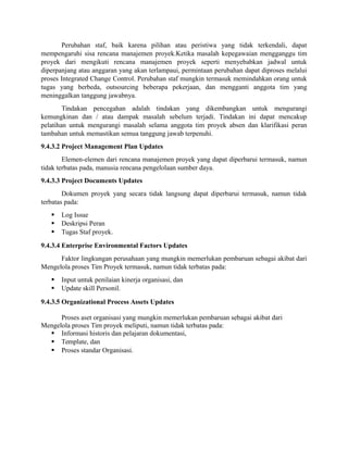 Perubahan staf, baik karena pilihan atau peristiwa yang tidak terkendali, dapat
mempengaruhi sisa rencana manajemen proyek.Ketika masalah kepegawaian mengganggu tim
proyek dari mengikuti rencana manajemen proyek seperti menyebabkan jadwal untuk
diperpanjang atau anggaran yang akan terlampaui, permintaan perubahan dapat diproses melalui
proses Integrated Change Control. Perubahan staf mungkin termasuk memindahkan orang untuk
tugas yang berbeda, outsourcing beberapa pekerjaan, dan mengganti anggota tim yang
meninggalkan tanggung jawabnya.
Tindakan pencegahan adalah tindakan yang dikembangkan untuk mengurangi
kemungkinan dan / atau dampak masalah sebelum terjadi. Tindakan ini dapat mencakup
pelatihan untuk mengurangi masalah selama anggota tim proyek absen dan klarifikasi peran
tambahan untuk memastikan semua tanggung jawab terpenuhi.
9.4.3.2 Project Management Plan Updates
Elemen-elemen dari rencana manajemen proyek yang dapat diperbarui termasuk, namun
tidak terbatas pada, manusia rencana pengelolaan sumber daya.
9.4.3.3 Project Documents Updates
Dokumen proyek yang secara tidak langsung dapat diperbarui termasuk, namun tidak
terbatas pada:
 Log Issue
 Deskripsi Peran
 Tugas Staf proyek.
9.4.3.4 Enterprise Environmental Factors Updates
Faktor lingkungan perusahaan yang mungkin memerlukan pembaruan sebagai akibat dari
Mengelola proses Tim Proyek termasuk, namun tidak terbatas pada:
 Input untuk penilaian kinerja organisasi, dan
 Update skill Personil.
9.4.3.5 Organizational Process Assets Updates
Proses aset organisasi yang mungkin memerlukan pembaruan sebagai akibat dari
Mengelola proses Tim proyek meliputi, namun tidak terbatas pada:
 Informasi historis dan pelajaran dokumentasi,
 Template, dan
 Proses standar Organisasi.
 