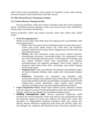 teknik lainnya untuk memungkinkan semua anggota tim manajemen proyek untuk mencapai
konsensus mengenai rencana pengelolaan sumber daya manusia.
9.1.3 Plan Human Resource Management: Outputs
9.1.3.1 Human Resource Management Plan
Rencana pengelolaan sumber daya manusia, merupakan bagian dari rencana manajemen
proyek, memberikan pedoman bagaimana sumber daya manusia proyek harus didefinisikan,
dikelola, diatur, dan akhirnya diberhentikan.
Rencana pengelolaan sumber daya manusia termasuk, namun tidak terbatas pada, sebagai
berikut:
 Peran dan tanggung jawab
Berikut ini harus diatasi ketika daftar peran dan tanggung jawab yang dibutuhkan untuk
menyelesaikan proyek :
• Peran. Fungsi diasumsikan oleh atau ditugaskan kepada seseorang dalam proyek .
Contoh peran proyek adalah insinyur sipil, analis bisnis, dan koordinator
pengujian. Kejelasan peran tentang otoritas, tanggung jawab, dan batas-batas juga
harus didokumentasikan.
• Otoritas. Hak untuk menerapkan sumber daya proyek, membuat keputusan,
menandatangani persetujuan, menerimadeliverables, dan mempengaruhi orang
lain untuk melaksanakan pekerjaan proyek. Contoh keputusan kewenangan yang
jelas meliputi pemilihan metode untuk menyelesaikan suatu kegiatan,
kualitaspenerimaan, dan bagaimana menanggapi varians proyek. Anggota tim
beroperasi terbaik ketika mereka diberi kewenangan sesuai dengan tanggung
jawab masing-masing.
• Tanggung Jawab. Tugas yang diberikan dan pekerjaan yang dilakukan anggota
tim proyek diharapkan dilakukan dalam rangka untuk menyelesaikan kegiatan
proyek.
• Kompetensi. Keterampilan dan kemampuan yang dibutuhkan untuk
menyelesaikan kegiatan yang ditugaskan dalam kendala proyek. Jika anggota tim
proyek tidak memiliki kompetensi yang dibutuhkan, kinerjaakan terancam. Ketika
ketidakcocokan tersebut diidentifikasi, respon proaktif seperti pelatihan,
perekrutan, perubahan jadwal, atau ruang lingkup perubahan harus dimulai.
 Project Organization Charts. Sebuah bagan organisasi proyek maksudnya tampilan
grafis dari anggota tim proyek dan hubungan pelaporan mereka. Hal ini dapat formal atau
informal, sangat rinci atau dibingkai luas, berdasarkan kebutuhan proyek.
 Staffing management plan. Rencana pengelolaan kepegawaian adalah
komponen dari rencana pengelolaan sumber daya manusia yang menggambarkan kapan
dan bagaimana anggota tim proyek akan diakuisisi dan berapa lama mereka akan
dibutuhkan. Ini menggambarkan bagaimana kebutuhan sumber daya manusia akan
dipenuhi. Rencana Manajemen kepegawaian dapat formal atau informal, sangat rinci,
atau dibingkai luas, tergantung pada kebutuhan proyek. Rencananya diperbarui terus-
 