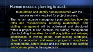 Human resource planning is used..
to determine and identify human resources with the
necessary skills required for project success.
The human resource management plan describes how the
roles and responsibilities, reporting relationships, and
staffing management will be addressed and structured
within a project. It also contains the staffing management
plan including timetables for staff acquisition and release,
identification of training needs, team-building strategies,
plans for recognition and rewards programs, compliance
considerations, safety issues and the impact of the staffing
management plan on the organization.
 