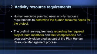2. Activity resource requirements
 Human resource planning uses activity resource
requirements to determine the human resource needs for
the project.
 The preliminary requirements regarding the required
project team members and their competencies are
progressively elaborated as part of the Plan Human
Resource Management process.
 