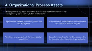 4. Organizational Process Assets
The organizational process assets that can influence the Plan Human Resource
Management process include, but are not limited to:
Organizational standard processes, policies, and
role descriptions
Lessons learned on organizational structures that
have worked in previous projects
Templates for organizational charts and position
descriptions
Escalation procedures for handling issues within
the team and within the performing organization
 
