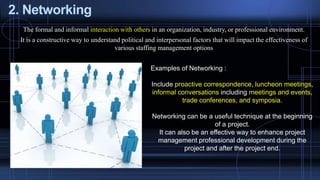 2. Networking
The formal and informal interaction with others in an organization, industry, or professional environment.
It is a constructive way to understand political and interpersonal factors that will impact the effectiveness of
various staffing management options
Examples of Networking :
Include proactive correspondence, luncheon meetings,
informal conversations including meetings and events,
trade conferences, and symposia.
Networking can be a useful technique at the beginning
of a project.
It can also be an effective way to enhance project
management professional development during the
project and after the project end.
 