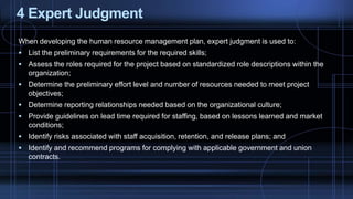 4 Expert Judgment
When developing the human resource management plan, expert judgment is used to:
 List the preliminary requirements for the required skills;
 Assess the roles required for the project based on standardized role descriptions within the
organization;
 Determine the preliminary effort level and number of resources needed to meet project
objectives;
 Determine reporting relationships needed based on the organizational culture;
 Provide guidelines on lead time required for staffing, based on lessons learned and market
conditions;
 Identify risks associated with staff acquisition, retention, and release plans; and
 Identify and recommend programs for complying with applicable government and union
contracts.
 