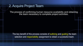 2. Acquire Project Team
The process of confirming human resource availability and obtaining
the team necessary to complete project activities.
The key benefit of this process consists of outlining and guiding the team
selection and responsibility assignment to obtain a successful team.
 