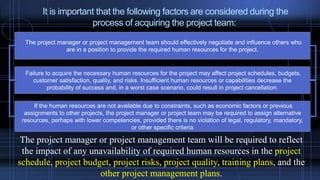 It is important that the following factors are considered during the
process of acquiring the project team:
The project manager or project management team should effectively negotiate and influence others who
are in a position to provide the required human resources for the project.
Failure to acquire the necessary human resources for the project may affect project schedules, budgets,
customer satisfaction, quality, and risks. Insufficient human resources or capabilities decrease the
probability of success and, in a worst case scenario, could result in project cancellation.
If the human resources are not available due to constraints, such as economic factors or previous
assignments to other projects, the project manager or project team may be required to assign alternative
resources, perhaps with lower competencies, provided there is no violation of legal, regulatory, mandatory,
or other specific criteria
The project manager or project management team will be required to reflect
the impact of any unavailability of required human resources in the project
schedule, project budget, project risks, project quality, training plans, and the
other project management plans.
 