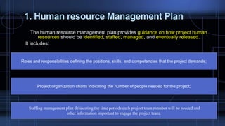 1. Human resource Management Plan
The human resource management plan provides guidance on how project human
resources should be identified, staffed, managed, and eventually released.
It includes:
Roles and responsibilities defining the positions, skills, and competencies that the project demands;
Project organization charts indicating the number of people needed for the project;
Staffing management plan delineating the time periods each project team member will be needed and
other information important to engage the project team.
 