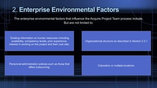 2. Enterprise Environmental Factors
The enterprise environmental factors that influence the Acquire Project Team process include,
But are not limited to:
Existing information on human resources including
availability, competency levels, prior experience,
interest in working on the project and their cost rate;
Personnel administration policies such as those that
affect outsourcing;
Colocation or multiple locations.
Organizational structure as described in Section 2.3.1
 