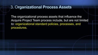 3. Organizational Process Assets
The organizational process assets that influence the
Acquire Project Team process include, but are not limited
to: organizational standard policies, processes, and
procedures.
 