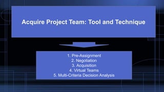 Acquire Project Team: Tool and Technique
1. Pre-Assignment
2. Negotiation
3. Acquisition
4. Virtual Teams
5. Multi-Criteria Decision Analysis
 