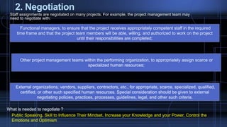 2. Negotiation
Staff assignments are negotiated on many projects. For example, the project management team may
need to negotiate with:
Functional managers, to ensure that the project receives appropriately competent staff in the required
time frame and that the project team members will be able, willing, and authorized to work on the project
until their responsibilities are completed;
Other project management teams within the performing organization, to appropriately assign scarce or
specialized human resources;
External organizations, vendors, suppliers, contractors, etc., for appropriate, scarce, specialized, qualified,
certified, or other such specified human resources. Special consideration should be given to external
negotiating policies, practices, processes, guidelines, legal, and other such criteria.
What is needed to negotiate ?
Public Speaking, Skill to Influence Their Mindset, Increase your Knowledge and your Power, Control the
Emotions and Optimism
 