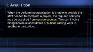 3. Acquisition
When the performing organization is unable to provide the
staff needed to complete a project, the required services
may be acquired from outside sources. This can involve
hiring individual consultants or subcontracting work to
another organization.
 