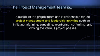 The Project Management Team is..
A subset of the project team and is responsible for the
project management and leadership activities such as
initiating, planning, executing, monitoring, controlling, and
closing the various project phases
 