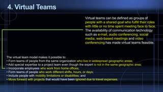 4. Virtual Teams
Virtual teams can be defined as groups of
people with a shared goal who fulfill their roles
with little or no time spent meeting face to face.
The availability of communication technology
such as e-mail, audio conferencing, social
media, web-based meetings and video
conferencing has made virtual teams feasible.
The virtual team model makes it possible to:
• Form teams of people from the same organization who live in widespread geographic areas;
• Add special expertise to a project team even though the expert is not in the same geographic area;
• Incorporate employees who work from home offices;
• Form teams of people who work different shifts, hours, or days;
• Include people with mobility limitations or disabilities; and
• Move forward with projects that would have been ignored due to travel expenses.
 